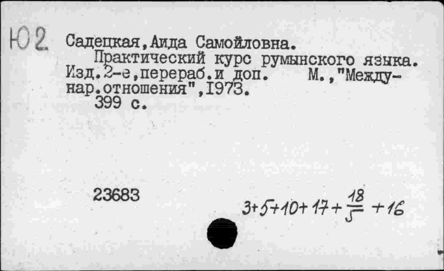 ﻿Садецкая.Аида Самойловна.
Практический курс румынского языка.
Изд.2-е,перераб.и доп. М.»"Между-нар.отношения",1973.
399 с.
23683
ля